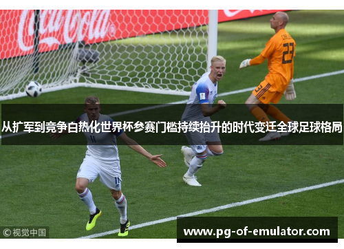 从扩军到竞争白热化世界杯参赛门槛持续抬升的时代变迁全球足球格局 从扩军到竞争白热化世界杯参赛门槛持续抬升的时代变迁全球足球格局