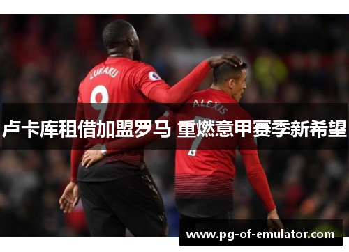 卢卡库租借加盟罗马 重燃意甲赛季新希望 卢卡库租借加盟罗马 重燃意甲赛季新希望