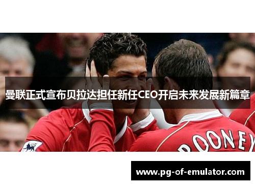 曼联正式宣布贝拉达担任新任CEO开启未来发展新篇章